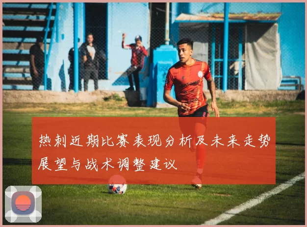 热刺近期比赛表现分析及未来走势展望与战术调整建议