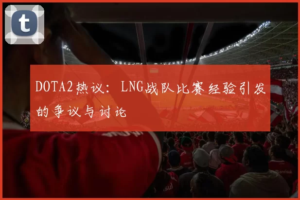 DOTA2热议：LNG战队比赛经验引发的争议与讨论