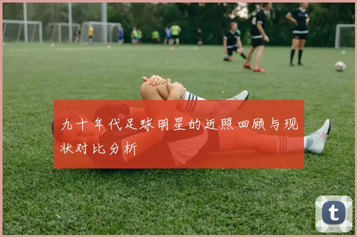 九十年代足球明星的近照回顾与现状对比分析