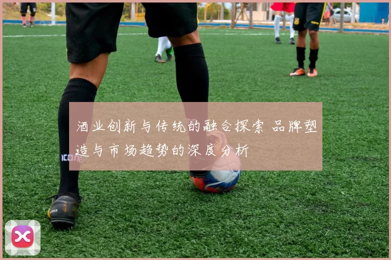 酒业创新与传统的融合探索 品牌塑造与市场趋势的深度分析