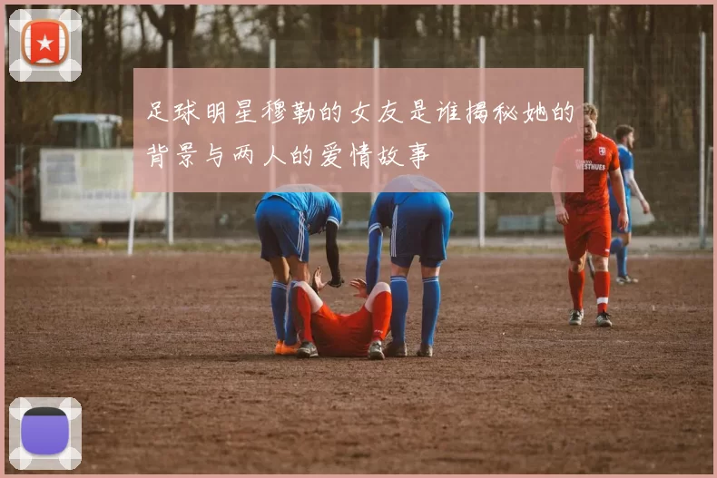 足球明星穆勒的女友是谁揭秘她的背景与两人的爱情故事