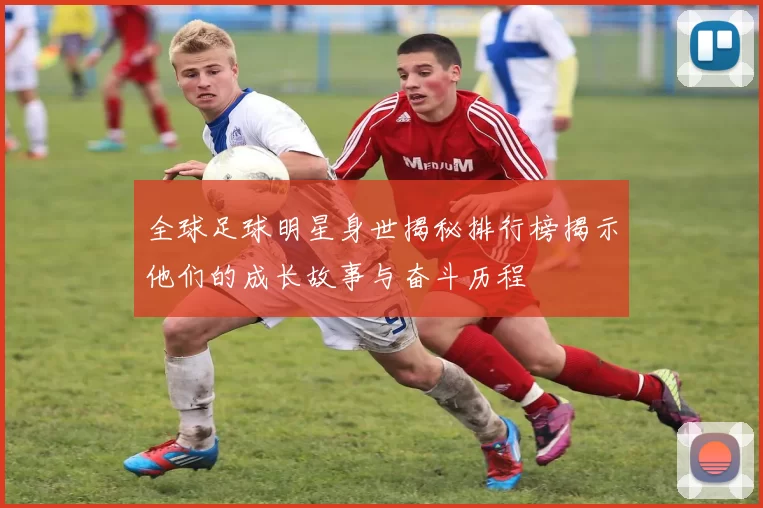 全球足球明星身世揭秘排行榜揭示他们的成长故事与奋斗历程