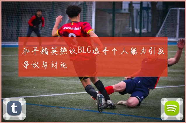 和平精英热议BLG选手个人能力引发争议与讨论