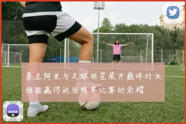 拳王阿里与足球明星展开巅峰对决谁能赢得这场跨界比赛的荣耀