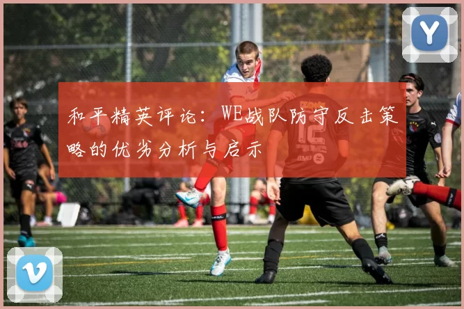 和平精英评论：WE战队防守反击策略的优劣分析与启示