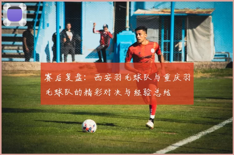 赛后复盘：西安羽毛球队与重庆羽毛球队的精彩对决与经验总结