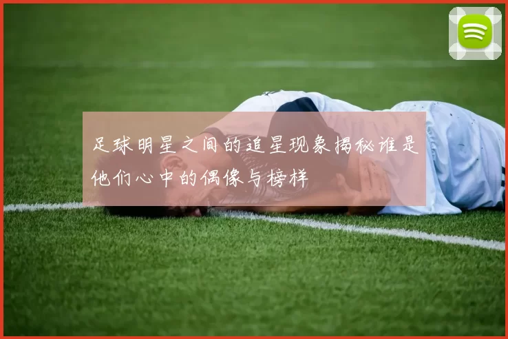 足球明星之间的追星现象揭秘谁是他们心中的偶像与榜样
