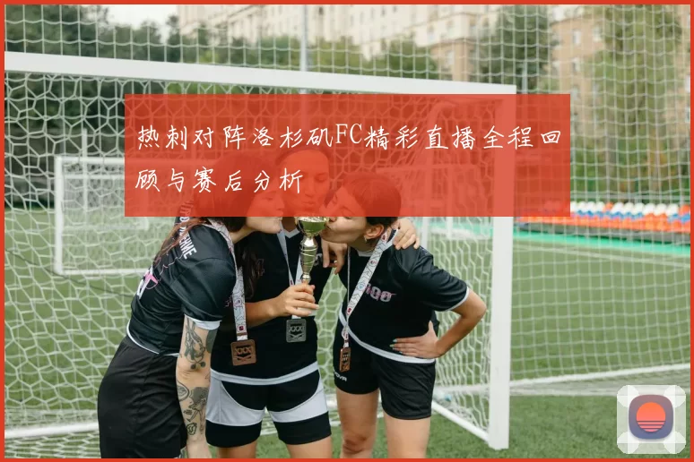热刺对阵洛杉矶FC精彩直播全程回顾与赛后分析