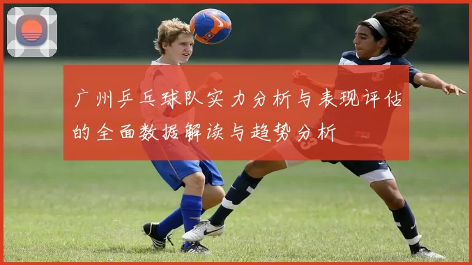 广州乒乓球队实力分析与表现评估的全面数据解读与趋势分析
