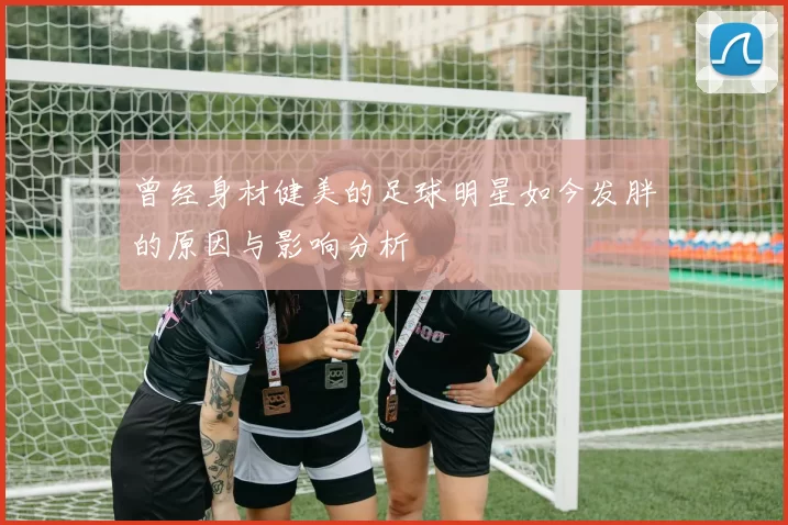 曾经身材健美的足球明星如今发胖的原因与影响分析