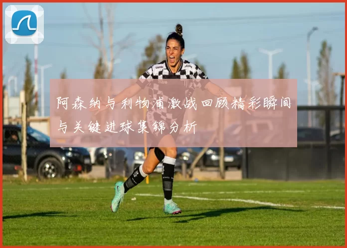阿森纳与利物浦激战回顾精彩瞬间与关键进球集锦分析