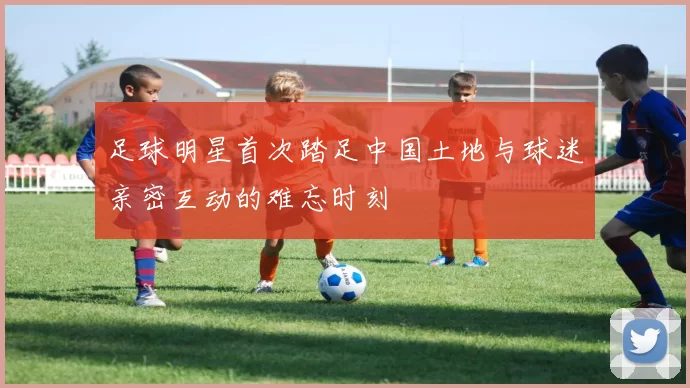 足球明星首次踏足中国土地与球迷亲密互动的难忘时刻