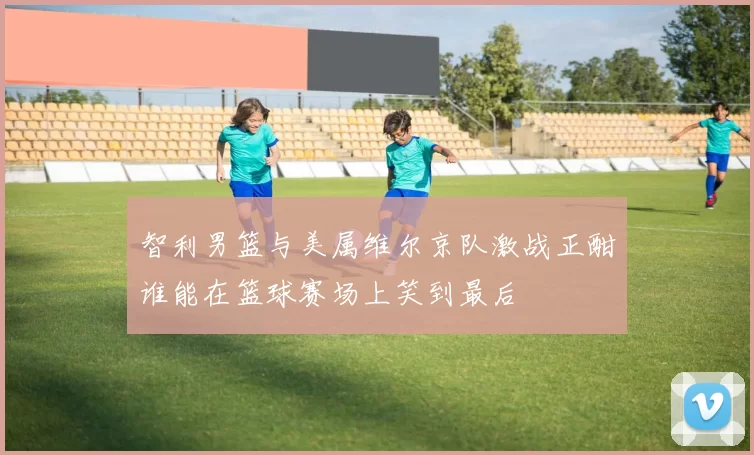 智利男篮与美属维尔京队激战正酣谁能在篮球赛场上笑到最后
