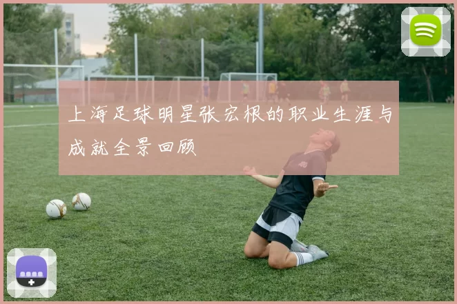 上海足球明星张宏根的职业生涯与成就全景回顾