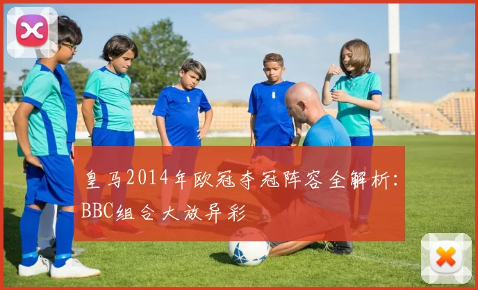 皇马2014年欧冠夺冠阵容全解析：BBC组合大放异彩