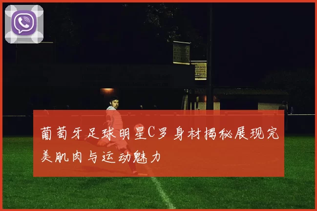 葡萄牙足球明星C罗身材揭秘展现完美肌肉与运动魅力