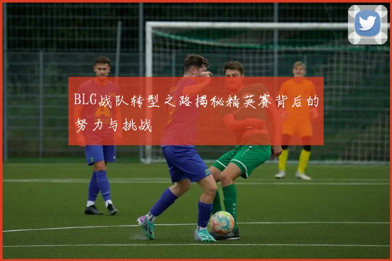 BLG战队转型之路揭秘精英赛背后的努力与挑战